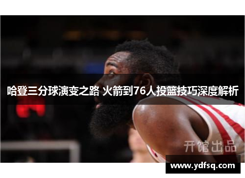 哈登三分球演变之路 火箭到76人投篮技巧深度解析 哈登三分球演变之路 火箭到76人投篮技巧深度解析
