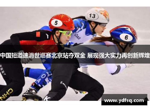 中国短道速滑世巡赛北京站夺双金 展现强大实力再创新辉煌 中国短道速滑世巡赛北京站夺双金 展现强大实力再创新辉煌