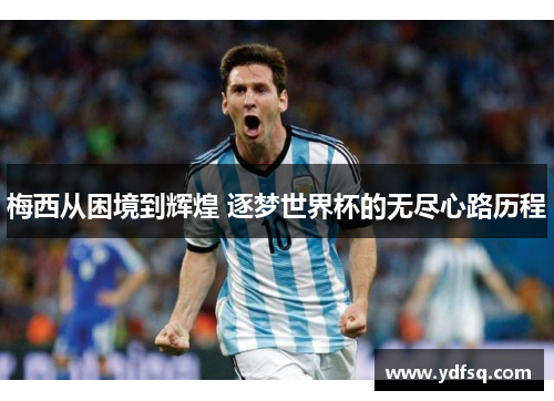 梅西从困境到辉煌 逐梦世界杯的无尽心路历程 梅西从困境到辉煌 逐梦世界杯的无尽心路历程