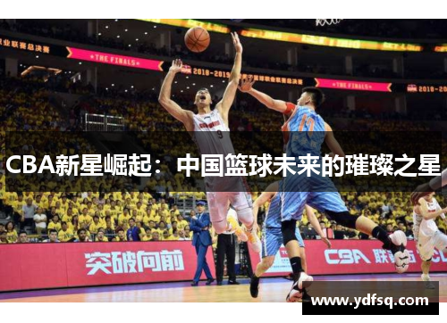 CBA新星崛起:中国篮球未来的璀璨之星 CBA新星崛起:中国篮球未来的璀璨之星