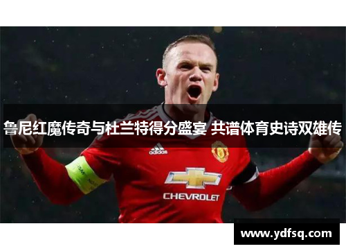 鲁尼红魔传奇与杜兰特得分盛宴 共谱体育史诗双雄传