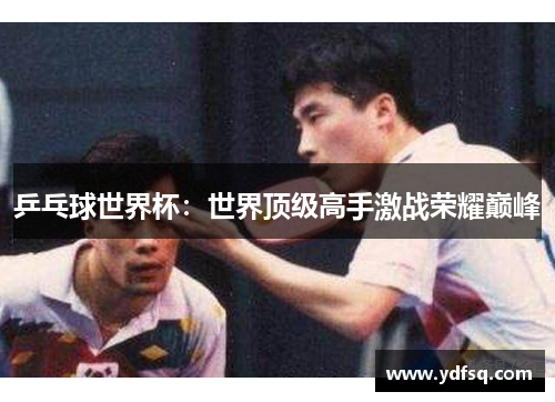 乒乓球世界杯：世界顶级高手激战荣耀巅峰