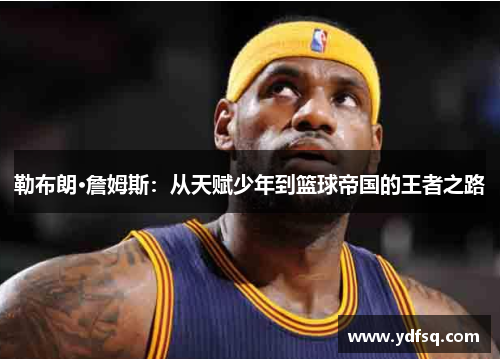 勒布朗·詹姆斯:从天赋少年到篮球帝国的王者之路 勒布朗·詹姆斯:从天赋少年到篮球帝国的王者之路