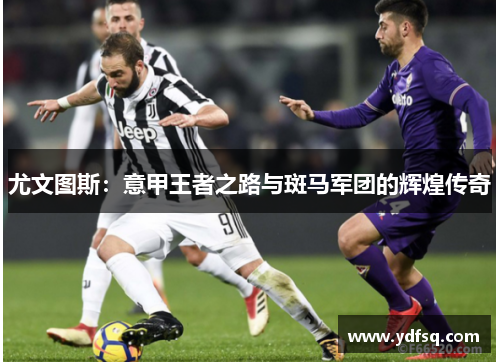 尤文图斯：意甲王者之路与斑马军团的辉煌传奇