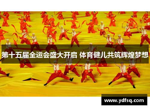 第十五届全运会盛大开启 体育健儿共筑辉煌梦想