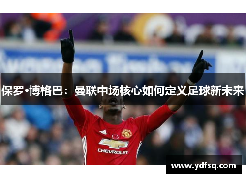 保罗·博格巴：曼联中场核心如何定义足球新未来