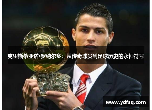 克里斯蒂亚诺·罗纳尔多：从传奇球员到足球历史的永恒符号