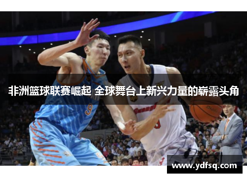 非洲篮球联赛崛起 全球舞台上新兴力量的崭露头角