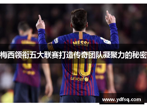梅西领衔五大联赛打造传奇团队凝聚力的秘密