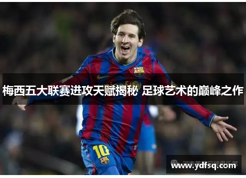 梅西五大联赛进攻天赋揭秘 足球艺术的巅峰之作