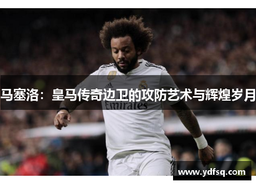 马塞洛:皇马传奇边卫的攻防艺术与辉煌岁月 马塞洛:皇马传奇边卫的攻防艺术与辉煌岁月