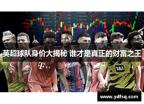 英超球队身价大揭秘 谁才是真正的财富之王 英超球队身价大揭秘 谁才是真正的财富之王