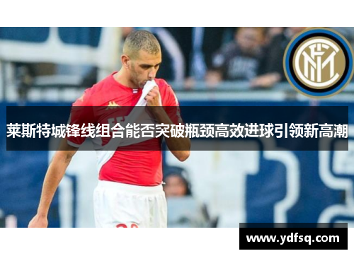 莱斯特城锋线组合能否突破瓶颈高效进球引领新高潮