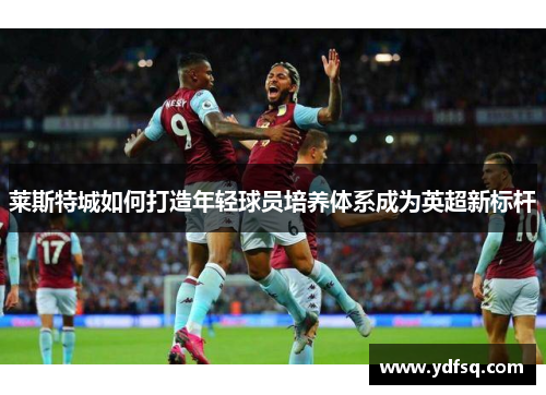 莱斯特城如何打造年轻球员培养体系成为英超新标杆 莱斯特城如何打造年轻球员培养体系成为英超新标杆